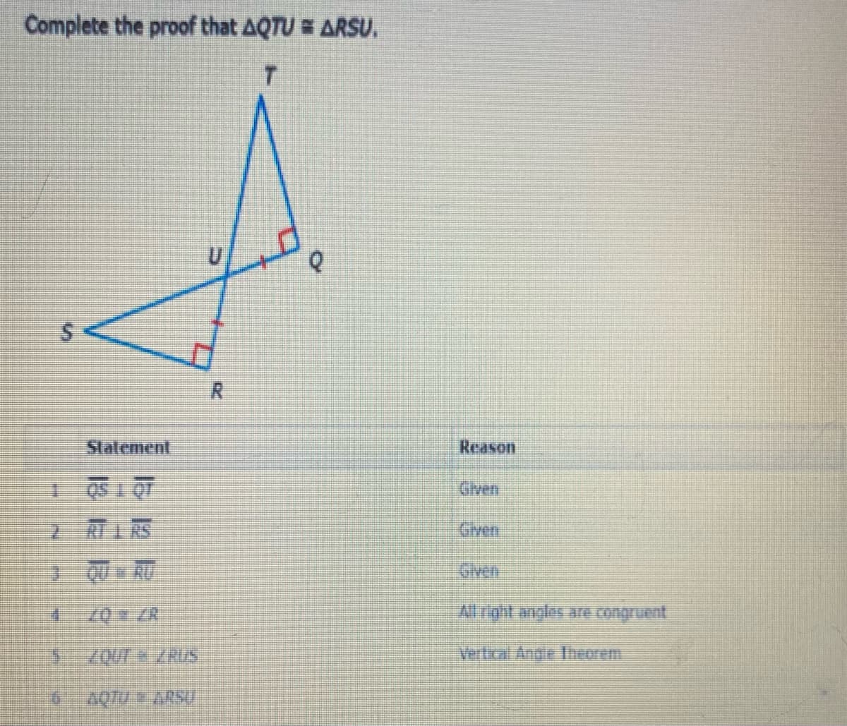 Complete the proof that AQTU = ARSU.
Statement
Reason
Given
10 T SO
RT I AS
Given
J QU RU
Gven
Al right angles are congruent
QUr ZRUS
Vertical Angle orrm
AQTU ARSU

