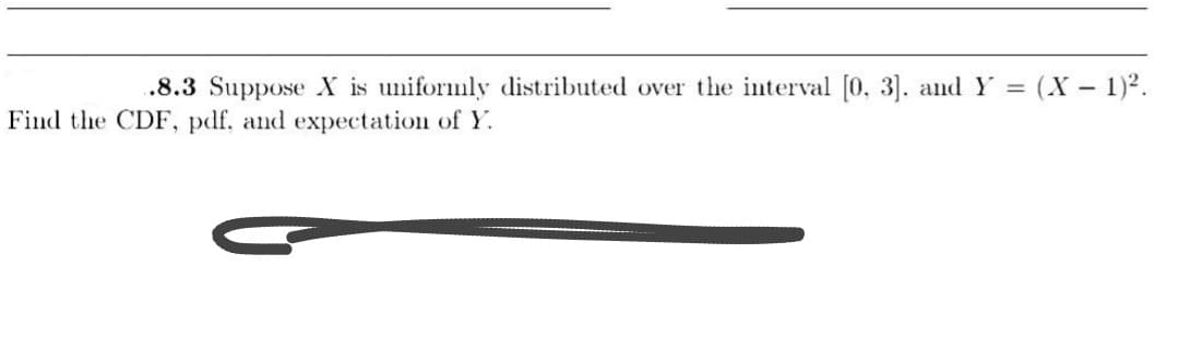 .8.3 Suppose X is uniformly distributed over the interval [0, 3]. and Y = (X− 1)².
Find the CDF, pdf, and expectation of Y.