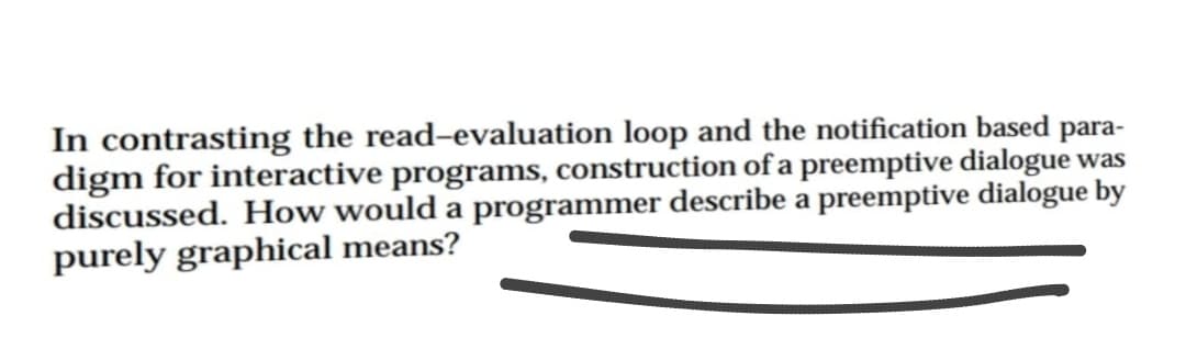 para-
In contrasting the read-evaluation loop and the notification based
digm for interactive programs, construction of a preemptive dialogue was
discussed. How would a programmer describe a preemptive dialogue by
purely graphical means?