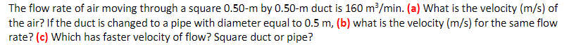 The flow rate of air moving through a square 0.50-m by 0.50-m duct is 160 m³/min. (a) What is the velocity (m/s) of
the air? If the duct is changed to a pipe with diameter equal to 0.5 m, (b) what is the velocity (m/s) for the same flow
rate? (c) Which has faster velocity of flow? Square duct or pipe?
