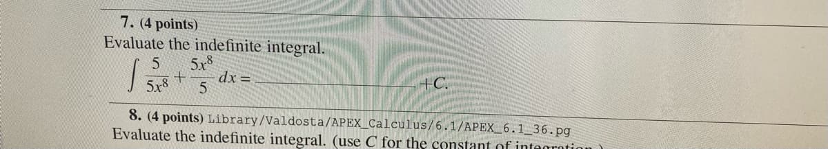 7. (4 points)
Evaluate the indefinite integral.
5x°
dx =
5x8
+C.
8. (4 points) Library/Valdosta/APEX_Calculus/6.1/APEX_6.1 36.pg
Evaluate the indefinite integral. (use C for the constant of intagrotion
