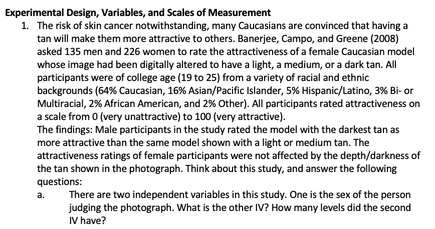Experimental Design, Variables, and Scales of Measurement
1. The risk of skin cancer notwithstanding, many Caucasians are convinced that having a
tan will make them more attractive to others. Banerjee, Campo, and Greene (2008)
asked 135 men and 226 women to rate the attractiveness of a female Caucasian model
whose image had been digitally altered to have a light, a medium, or a dark tan. All
participants were of college age (19 to 25) from a variety of racial and ethnic
backgrounds (64% Caucasian, 16% Asian/Pacific Islander, 5% Hispanic/Latino, 3% Bi- or
Multiracial, 2% African American, and 2% Other). All participants rated attractiveness on
a scale from 0 (very unattractive) to 100 (very attractive).
The findings: Male participants in the study rated the model with the darkest tan as
more attractive than the same model shown with a light or medium tan. The
attractiveness ratings of female participants were not affected by the depth/darkness of
the tan shown in the photograph. Think about this study, and answer the following
questions:
There are two independent variables in this study. One is the sex of the person
judging the photograph. What is the other IV? How many levels did the second
IV have?
а.
