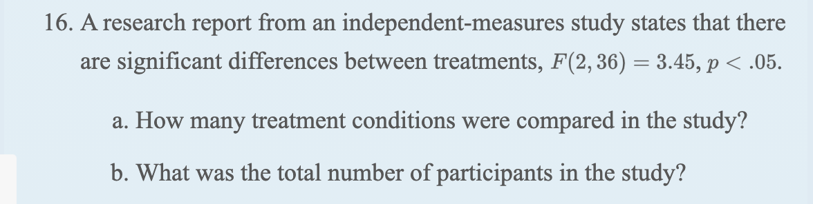 16. A research report from an independent-measures study states that there
are significant differences between treatments, F(2, 36) = 3.45, p < .05.
a. How many treatment conditions were compared in the study?
b. What was the total number of participants in the study?
