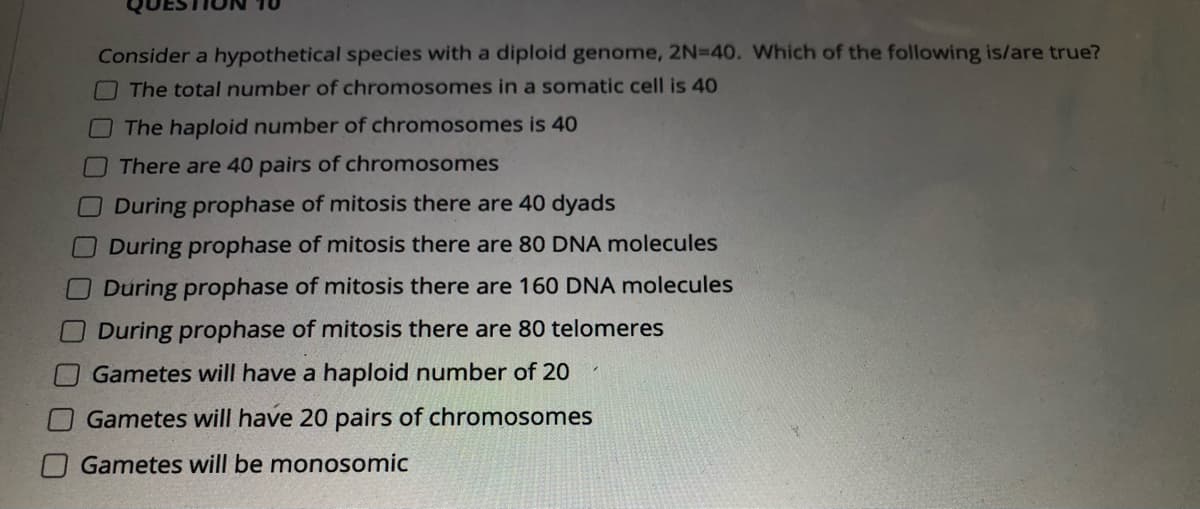 Consider a hypothetical species with a diploid genome, 2N=40. Which of the following is/are true?
OThe total number of chromosomes in a somatic cell is 40
The haploid number of chromosomes is 40
There are 40 pairs of chromosomes
During prophase of mitosis there are 40 dyads
During prophase of mitosis there are 80 DNA molecules
During prophase of mitosis there are 160 DNA molecules
During prophase of mitosis there are 80 telomeres
Gametes will have a haploid number of 20
Gametes will have 20 pairs of chromosomes
Gametes will be monosomic
