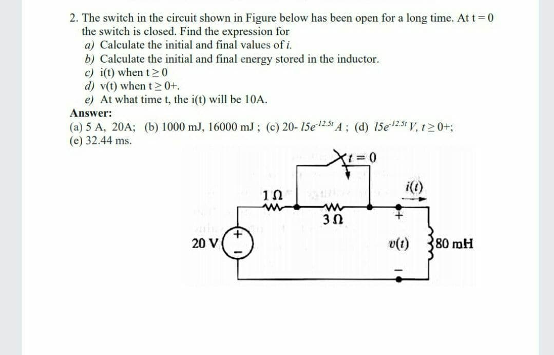 2. The switch in the circuit shown in Figure below has been open for a long time. At t 0
the switch is closed. Find the expression for
a) Calculate the initial and final values of i.
b) Calculate the initial and final energy stored in the inductor.
c) i(t) when t >0
d) v(t) when t>0+.
e) At what time t, the i(t) will be 10A.
Answer:
(a) 5 A, 20A; (b) 1000 mJ, 16000 mJ ; (c) 20-15e2.51 A ; (d) 15e2.51 V, t20+;
(е) 32.44 ms.
i(t)
20 V
v(t)
80 mH
