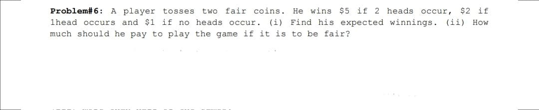 two fair coins. He wins $5 if 2 heads occur,
$2 if
Problem#6: A player tosses
1head occurs and $1 if no heads occur.
(i) Find his expected winnings. (ii) How
much should he pay to play the game if it is to be fair?
