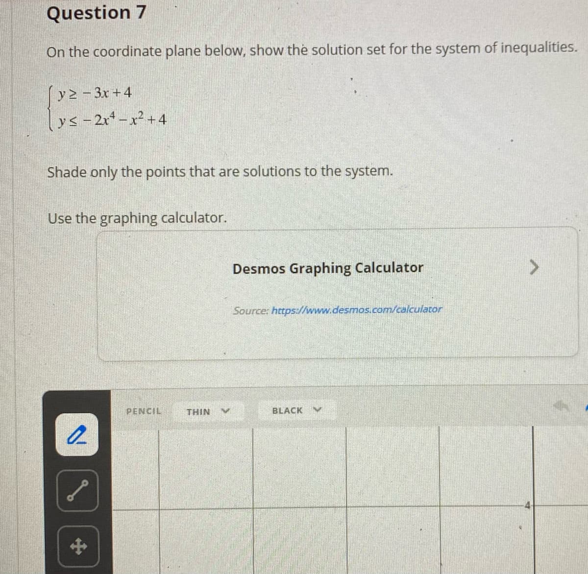 Question 7
On the coordinate plane below, show the solution set for the system of inequalities.
y2 - 3x +4
ys -2r-x +4
Shade only the points that are solutions to the system.
Use the graphing calculator.
Desmos Graphing Calculator
<>
Source: https://www.desmos.com/calculator
PENCIL
THIN
BLACK
中
