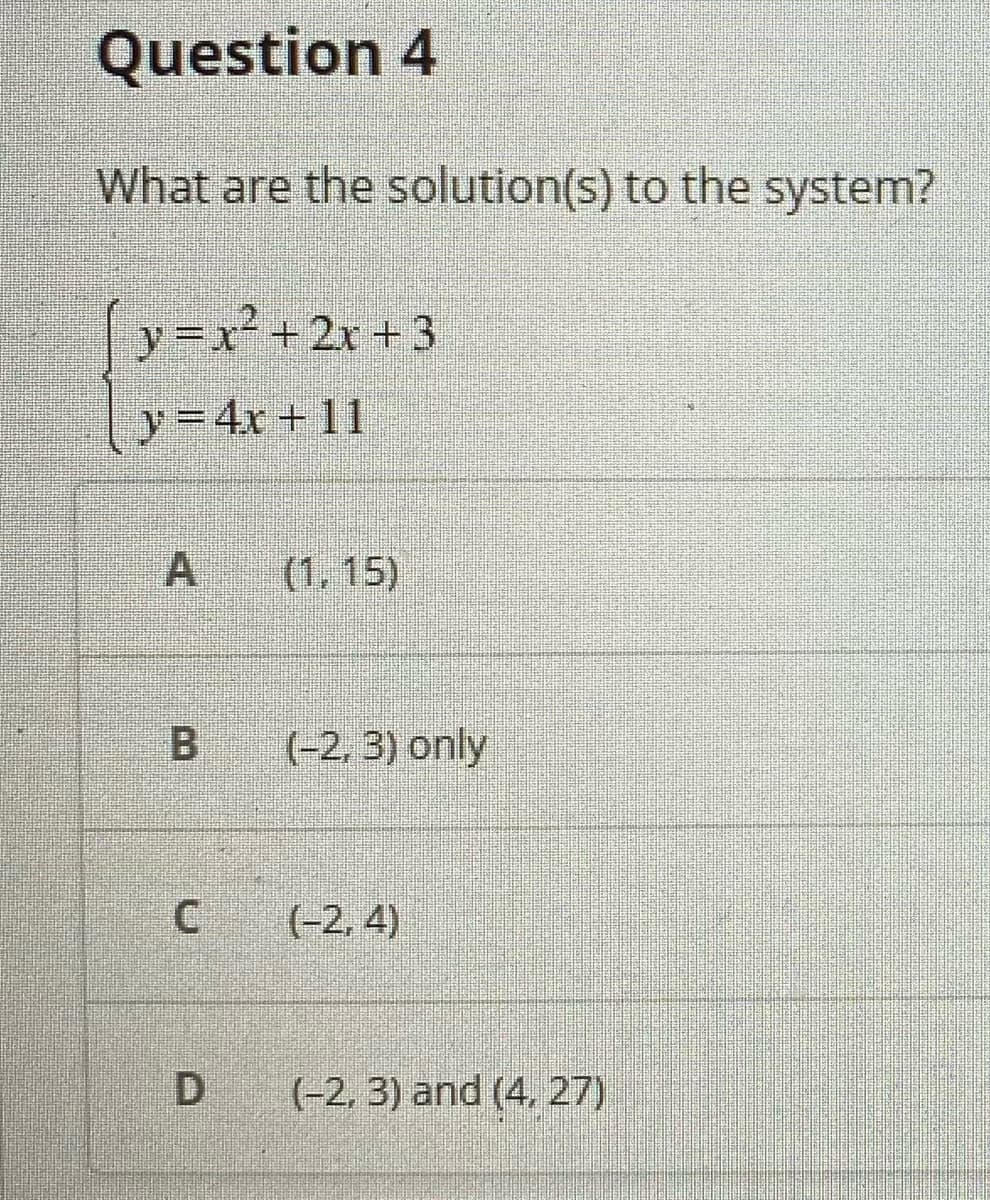 Question 4
What are the solution(s) to the system?
[y=x²
y-x+2x +3
y=4x + 11
A (1,15)
B (-2, 3) only
(-2, 4)
(-2, 3) and (4, 27)
