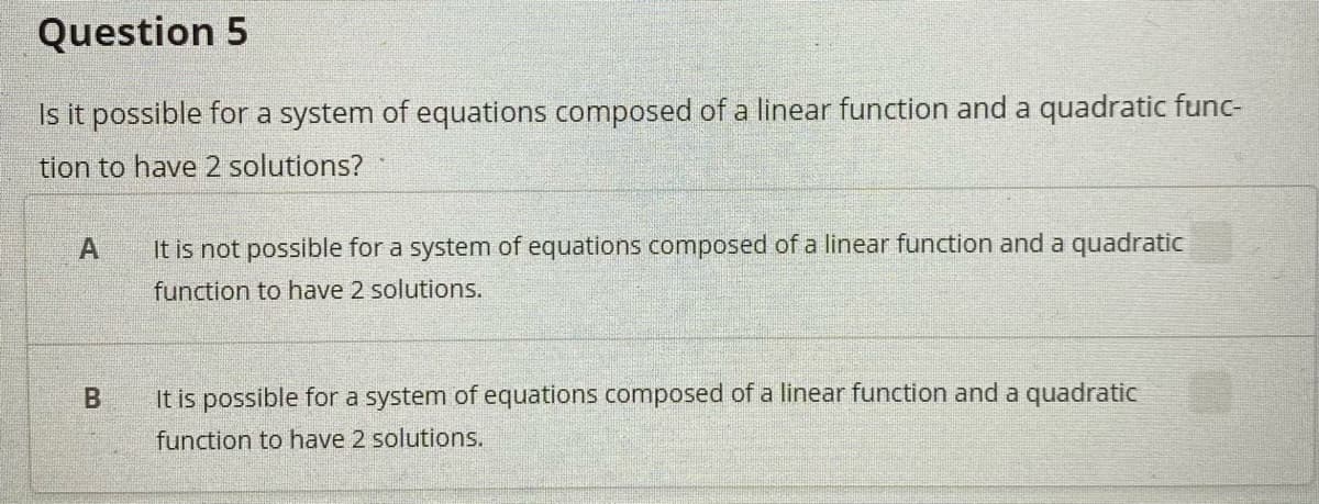 Question 5
Is it possible for a system of equations composed of a linear function and a quadratic func-
tion to have 2 solutions?
It is not possible for a system of equations composed of a linear function and a quadratic
function to have 2 solutions.
It is possible for a system of equations composed of a linear function and a quadratic
function to have 2 solutions.
B.
