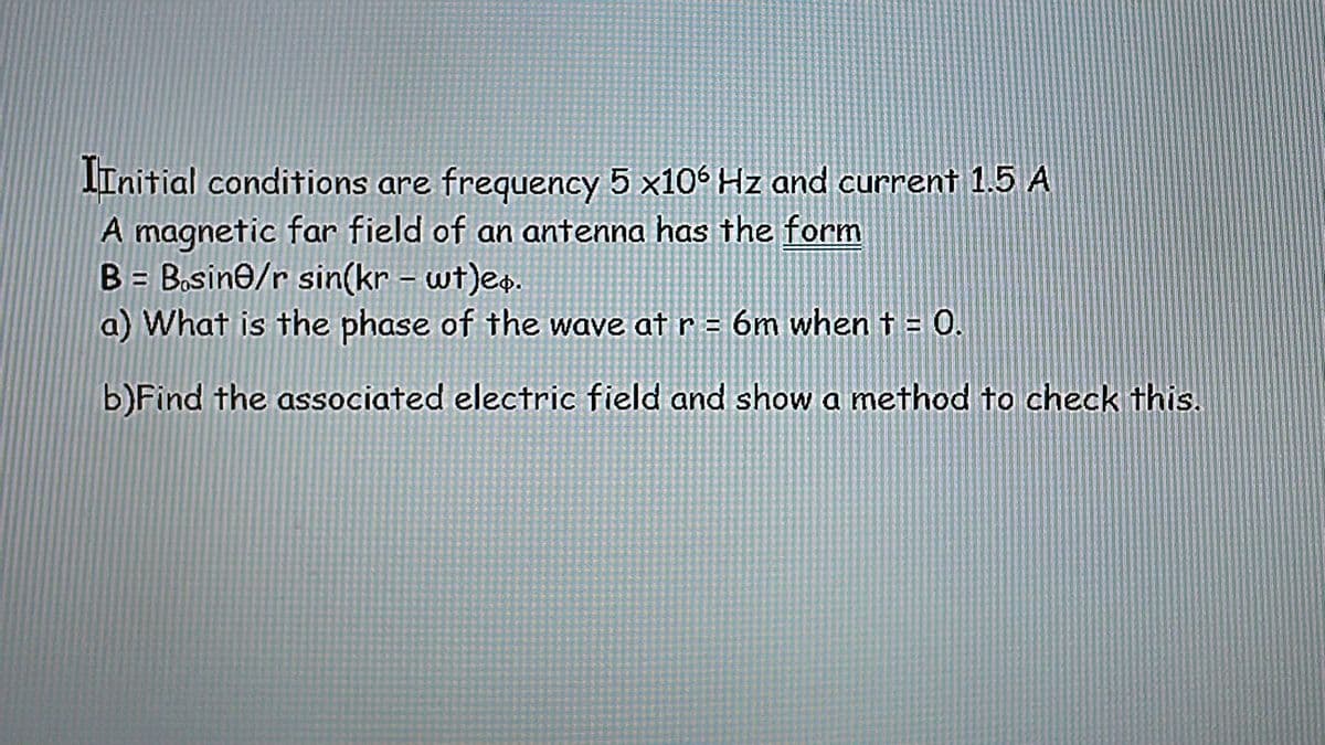 IInitial conditions are frequency 5 x106 Hz and current 1.5 A
A magnetic far field of an antenna has the form
B = Bosine/r sin(kr - wt)e+.
a) What is the phase of the wave at r = 6m when t = 0.
b) Find the associated electric field and show a method to check this.