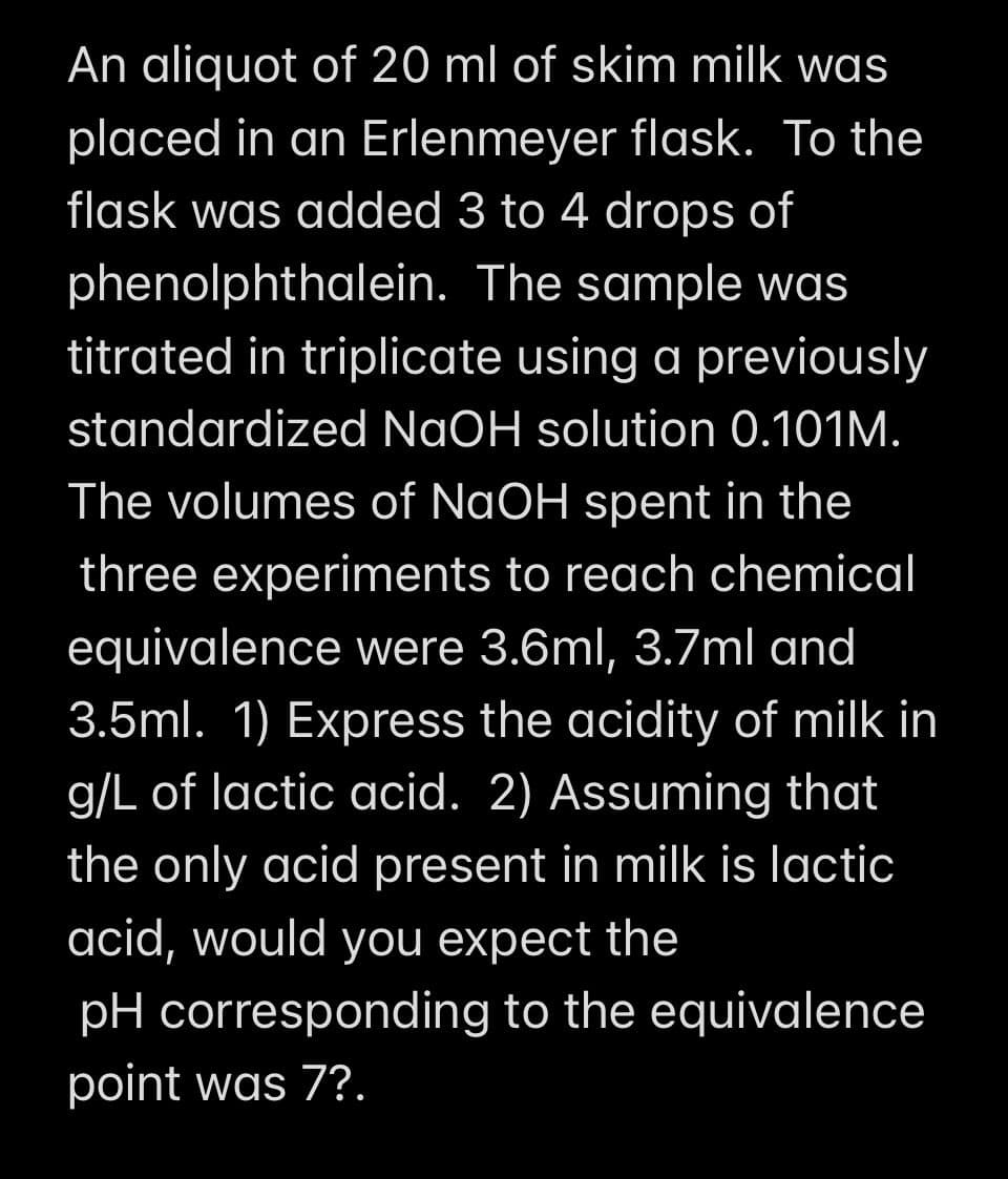 An aliquot of 20 ml of skim milk was
placed in an Erlenmeyer flask. To the
flask was added 3 to 4 drops of
phenolphthalein.
The sample was
titrated in triplicate using a previously
standardized NaOH solution 0.101M.
The volumes of NaOH spent in the
three experiments to reach chemical
equivalence were 3.6ml, 3.7ml and
3.5ml. 1) Express the acidity of milk in
g/L of lactic acid. 2) Assuming that
the only acid present in milk is lactic
acid, would you expect the
pH corresponding to the equivalence
point was 7?.