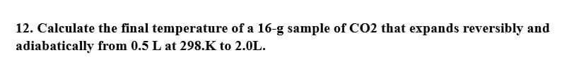 12. Calculate the final temperature of a 16-g sample of CO2 that expands reversibly and
adiabatically from 0.5 L at 298.K to 2.0L.