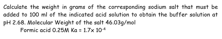Calculate the weight in grams of the corresponding sodium salt that must be
added to 100 ml of the indicated acid solution to obtain the buffer solution at
pH 2.68. Molecular Weight of the salt 46.03g/mol
Formic acid 0.25M Ka = 1.7x 10-4
