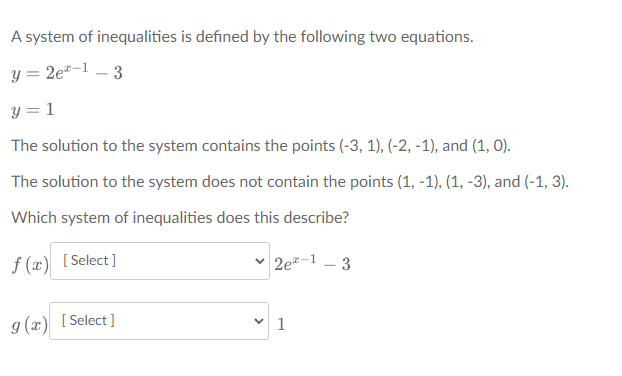 A system of inequalities is defined by the following two equations.
y = 2e*-1 – 3
y = 1
The solution to the system contains the points (-3, 1), (-2, -1), and (1, 0).
The solution to the system does not contain the points (1, -1), (1, -3), and (-1, 3).
Which system of inequalities does this describe?
f (x) [Select]
2e-1 - 3
g (x) [Select]
1
>
