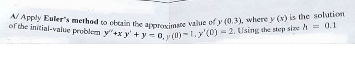 A/ Apply Euler's method to obtain the approximate value of y (0.3), where y (x) is the solution
of the initial-value problem y"+xy' + y = 0, y (0) = 1, y'(0) = 2. Using the step size h = 0.1