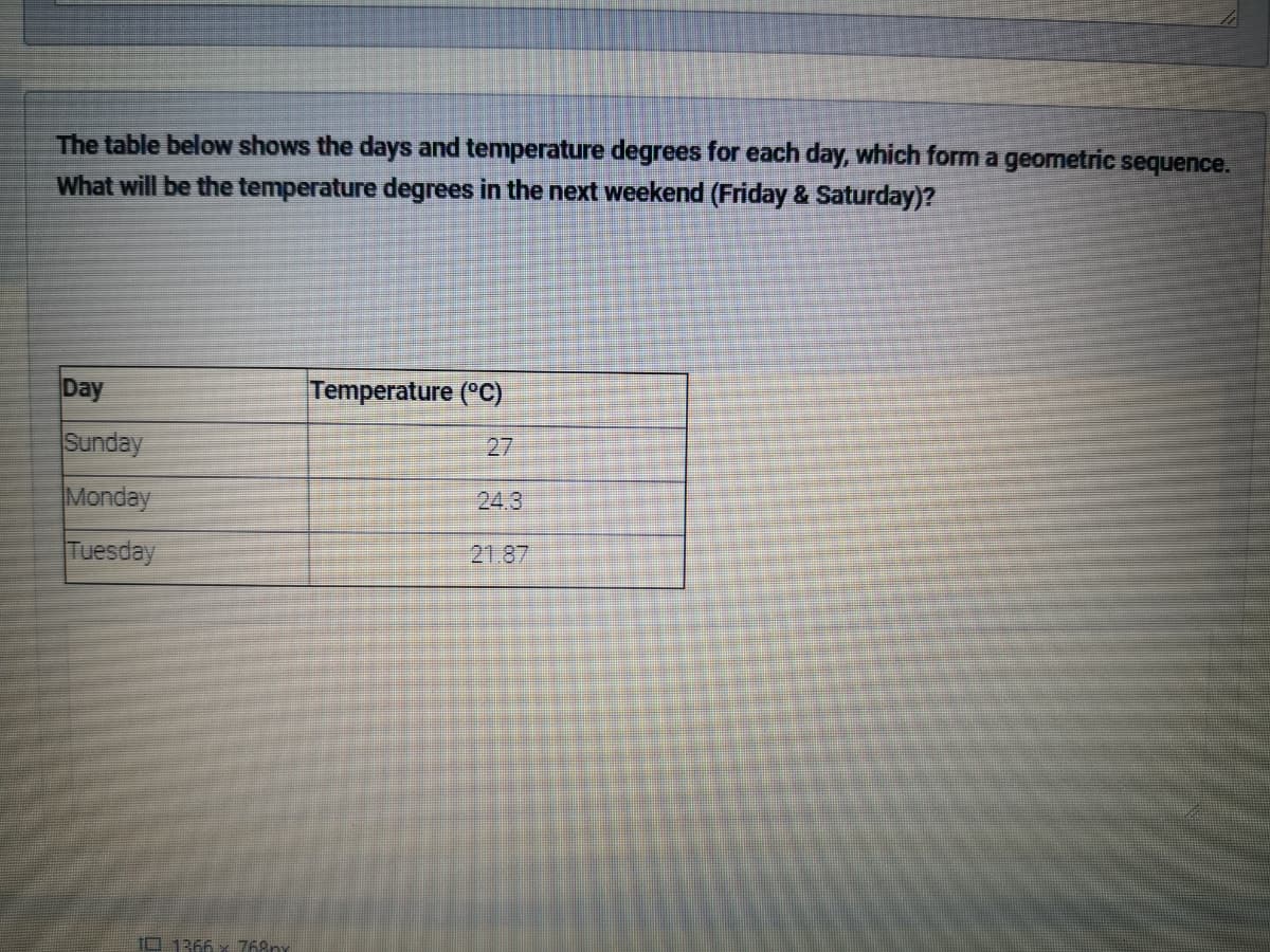 The table below shows the days and temperature degrees for each day, which form a geometric sequence.
What will be the temperature degrees in the next weekend (Friday & Saturday)?
Day
Temperature (°C)
Sunday
27
Monday
24.3
Tuesday
21.87
10 1366 x 768ny
