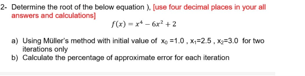 2- Determine the root of the below equation ), [use four decimal places in your all
answers and calculations]
f(x) = x* – 6x2 + 2
a) Using Müller's method with initial value of xo =1.0 , x,=2.5 , x2=3.0 for two
iterations only
b) Calculate the percentage of approximate error for each iteration
