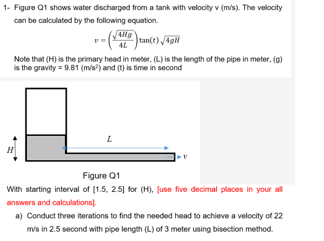 1- Figure Q1 shows water discharged from a tank with velocity v (m/s). The velocity
can be calculated by the following equation.
v =
|tan(t) /4gH
4L
Note that (H) is the primary head in meter, (L) is the length of the pipe in meter, (g)
is the gravity = 9.81 (m/s²) and (t) is time in second
H
Figure Q1
With starting interval of [1.5, 2.5] for (H), [use five decimal places in your all|
answers and calculations].
a) Conduct three iterations to find the needed head to achieve a velocity of 22
m/s in 2.5 second with pipe length (L) of 3 meter using bisection method.
