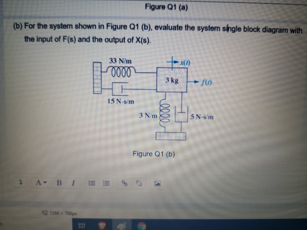 Figure Q1 (a)
(b) For the system shown in Figure Q1 (b), evaluate the system single block diagram with
the input of F(s) and the output of X(s).
33 N/m
3 kg
15 N-s/m
3 N/m
5N-sm
Figure Q1 (b)
A BI
19 1366 x 768px
II
!!
