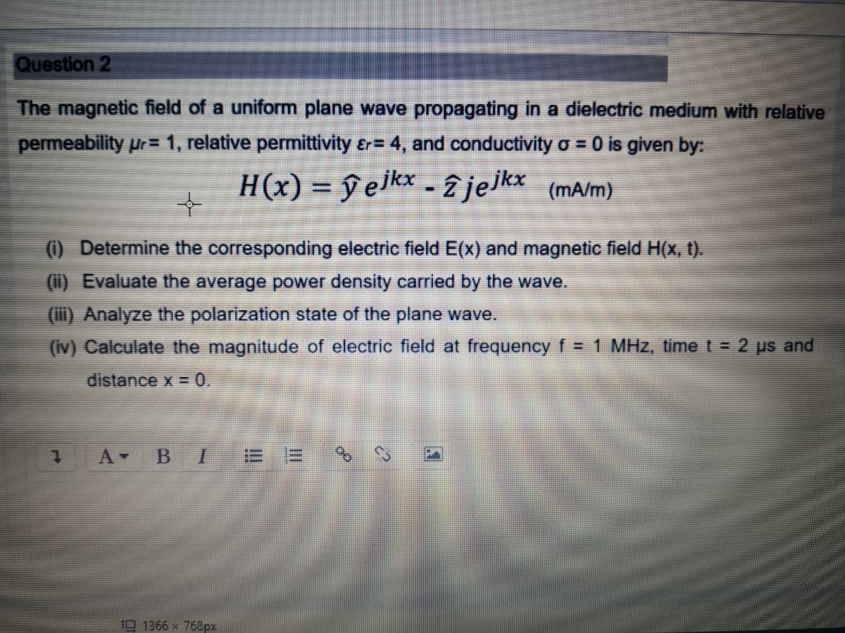 Question 2
The magnetic field of a uniform plane wave propagating in a dielectric medium with relative
permeability Ur= 1, relative permittivity &r= 4, and conductivity o = 0 is given by:
H(x) = ŷ elkx - 2 jelkx (mA/m)
%3D
(1) Determine the corresponding electric field E(x) and magnetic field H(x, t).
(i) Evaluate the average power density carried by the wave.
(ii) Analyze the polarization state of the plane wave.
(Iv) Calculate the magnitude of electric field at frequency f= 1 MHz, time t = 2 ps and
distance x = 0.
10 1366 x 768px
