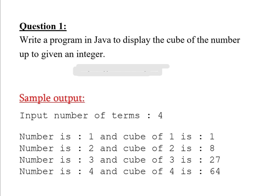 Question 1:
Write a program in Java to display the cube of the number
up to given an integer.
Sample output:
Input number of terms :
4
Number is
1 and cube of 1 is
: 1
Number is
:
2 and cube of 2 is
8.
Number is
:
3 and cube of 3 is
27
Number is
4 and cube of 4 is
:
64
H 00
•.
•.
