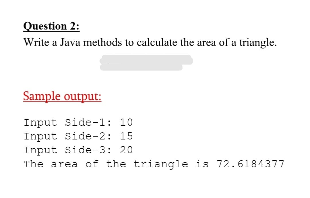 Question 2:
Write a Java methods to calculate the area of a triangle.
Sample output:
Input Side-1: 10
Input Side-2: 15
Input Side-3: 20
The area of the triangle is 72.6184377
