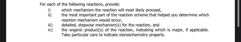 For each of the following reactions, provide:
i)
ii)
iii)
iv)
which mechanism the reaction will most likely proceed,
the most important part of the reaction scheme that helped you determine which
reaction mechanism would occur,
detailed, stepwise mechanism(s) for the reaction, and
the organic product(s) of the reaction, indicating which is major, if applicable.
Take particular care to indicate stereochemistry properly.