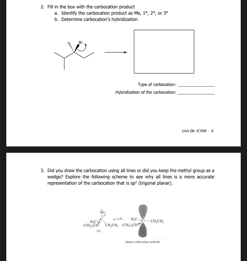 2. Fill in the box with the carbocation product
a. Identify the carbocation product as Me, 1º, 2º, or 3°
b. Determine carbocation's hybridization
Br
Type of carbocation:
Hybridization of the carbocation:
3. Did you draw the carbocation using all lines or did you keep the methyl group as a
wedge? Explore the following scheme to see why all lines is a more accurate
representation of the carbocation that is sp² (trigonal planar).
Br:
(S)
H₂CC+-CH₂CH3
H₂C
(CH3)₂CH CH₂CH, (CH₂)₂CH
Unit Ob: ICYMI 6
planar carbocation (achiral)