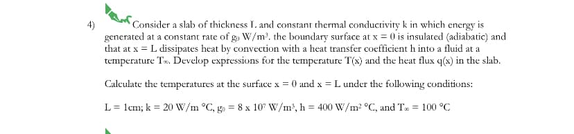 4)
Consider a slab of thickness L. and constant thermal conductivity k in which energy is
generated at a constant rate of go W/m³. the boundary surface at x = 0 is insulated (adiabatic) and
that at x = L dissipates heat by convection with a heat transfer coefficient h into a fluid at a
temperature To. Develop expressions for the temperature T(x) and the heat flux q(x) in the slab.
Calculate the temperatures at the surface x = 0 and x = L under the following conditions:
L = 1cm; k = 20 W/m °C, go = 8 x 107 W/m³, h = 400 W/m² °C, and T = 100 °C