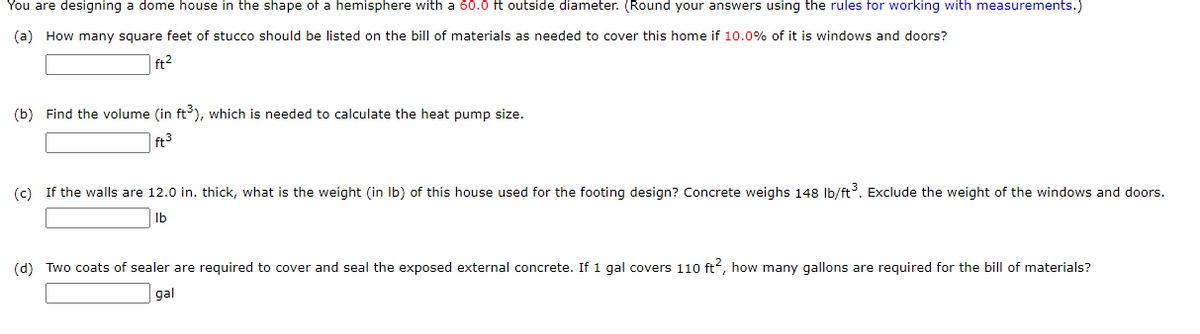 You are designing a dome house in the shape of a hemisphere with a 60.0 ft outside diameter. (Round your answers using the rules for working with measurements.)
(a) How many square feet of stucco should be listed on the bill of materials as needed to cover this home if 10.0% of it is windows and doors?
ft²
(b) Find the volume (in ft³), which is needed to calculate the heat pump size.
(c) If the walls are 12.0 in. thick, what is the weight (in lb) of this house used for the footing design? Concrete weighs 148 lb/ft³. Exclude the weight of the windows and doors.
lb
(d) Two coats of sealer are required to cover and seal the exposed external concrete. If 1 gal covers 110 ft², how many gallons are required for the bill of materials?
gal
ft³