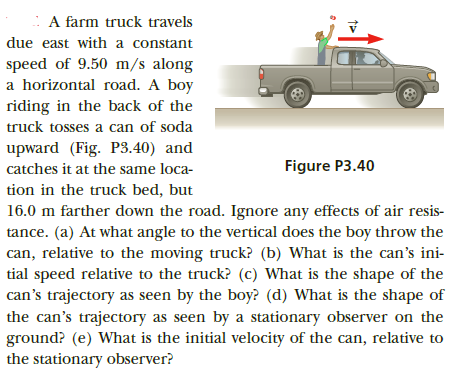 : A farm truck travels
due east with a constant
speed of 9.50 m/s along
a horizontal road. A boy
riding in the back of the
truck tosses a can of soda
upward (Fig. P3.40) and
Figure P3.40
catches it at the same loca-
tion in the truck bed, but
16.0 m farther down the road. Ignore any effects of air resis-
tance. (a) At what angle to the vertical does the boy throw the
can, relative to the moving truck? (b) What is the can's ini-
tial speed relative to the truck? (c) What is the shape of the
can's trajectory as seen by the boy? (d) What is the shape of
the can's trajectory as seen by a stationary observer on the
ground? (e) What is the initial velocity of the can, relative to
the stationary observer?
