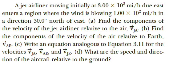 A jet airliner moving initially at 3.00 × 10² mi/h due east
enters a region where the wind is blowing 1.00 × 10² mi/h in
a direction 30.0° north of east. (a) Find the components of
the velocity of the jet airliner relative to the air, vIA. (b) Find
the components of the velocity of the air relative to Earth,
VAE: (c) Write an equation analogous to Equation 3.11 for the
velocities vIA, VAE, and VE. (d) What are the speed and direc-
tion of the aircraft relative to the ground?
