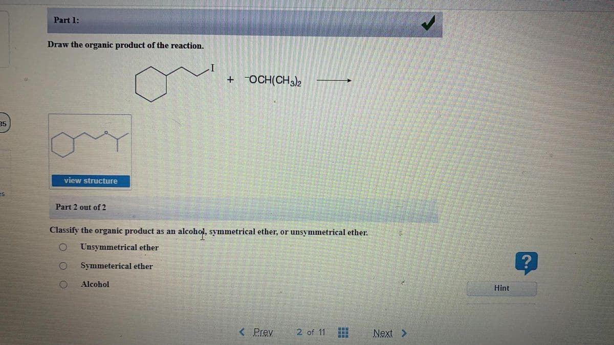 Part 1:
Draw the organic product of the reaction.
+ OCH(CH3)2
35
view structure
es
Part 2 out of 2
Classify the organic product as an
alcohot, symmetrical ether, or unsymmetrical ether.
Unsymmetrical ether
Symmeterical ether
Alcohol
Hint
<Prev
2 of 11
Next >
