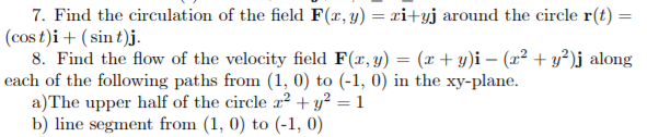 7. Find the circulation of the field F(x, y) = xi+yj around the circle r(t) =
(cos t)i + ( sin t)j.
8. Find the flow of the velocity field F(x, y) = (x + y)i – (x² + y²)j along
each of the following paths from (1, 0) to (-1, 0) in the xy-plane.
a)The upper half of the circle ² + y² = 1
b) line segment from (1, 0) to (-1, 0)
