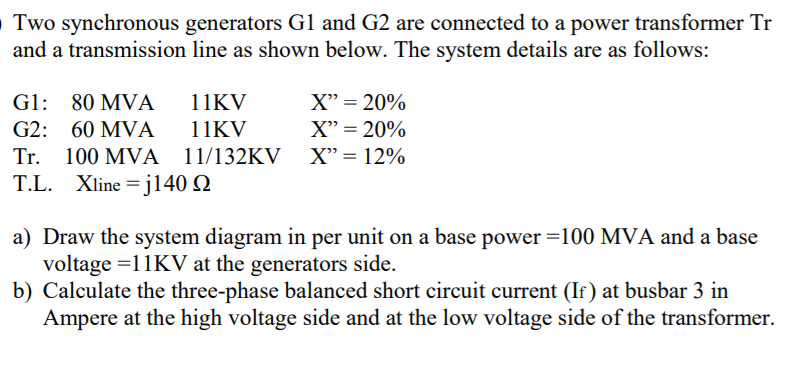 O Two synchronous generators G1 and G2 are connected to a power transformer Tr
and a transmission line as shown below. The system details are as follows:
G1: 80 MVA
11KV
X" = 20%
G2: 60 MVA
11KV
X" = 20%
Tr. 100 MVÀ 11/132KV
X" = 12%
T.L. Xline = jl140 Q
a) Draw the system diagram in per unit on a base power =100 MVA and a base
voltage =11KV at the generators side.
b) Calculate the three-phase balanced short circuit current (If ) at busbar 3 in
Ampere at the high voltage side and at the low voltage side of the transformer.
