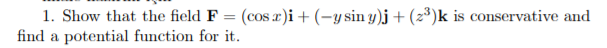 1. Show that the field F = (cos r)i+ (-y sin y)j + (z³)k is conservative and
find a potential function for it.
