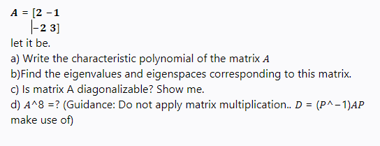 A = [2 -1
|-2 3]
let it be.
a) Write the characteristic polynomial of the matrix A
b)Find the eigenvalues and eigenspaces corresponding to this matrix.
c) Is matrix A diagonalizable? Show me.
d) A^8 =? (Guidance: Do not apply matrix multiplication. D = (P^-1)AP
make use of)
