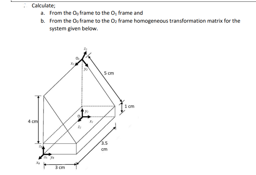 Calculate;
a. From the Oo frame to the O, frame and
b. From the Oo frame to the O2 frame homogeneous transformation matrix for the
system given below.
X2
5 cm
1 cm
4 cm
3.5
cm
0. yo
3 ст

