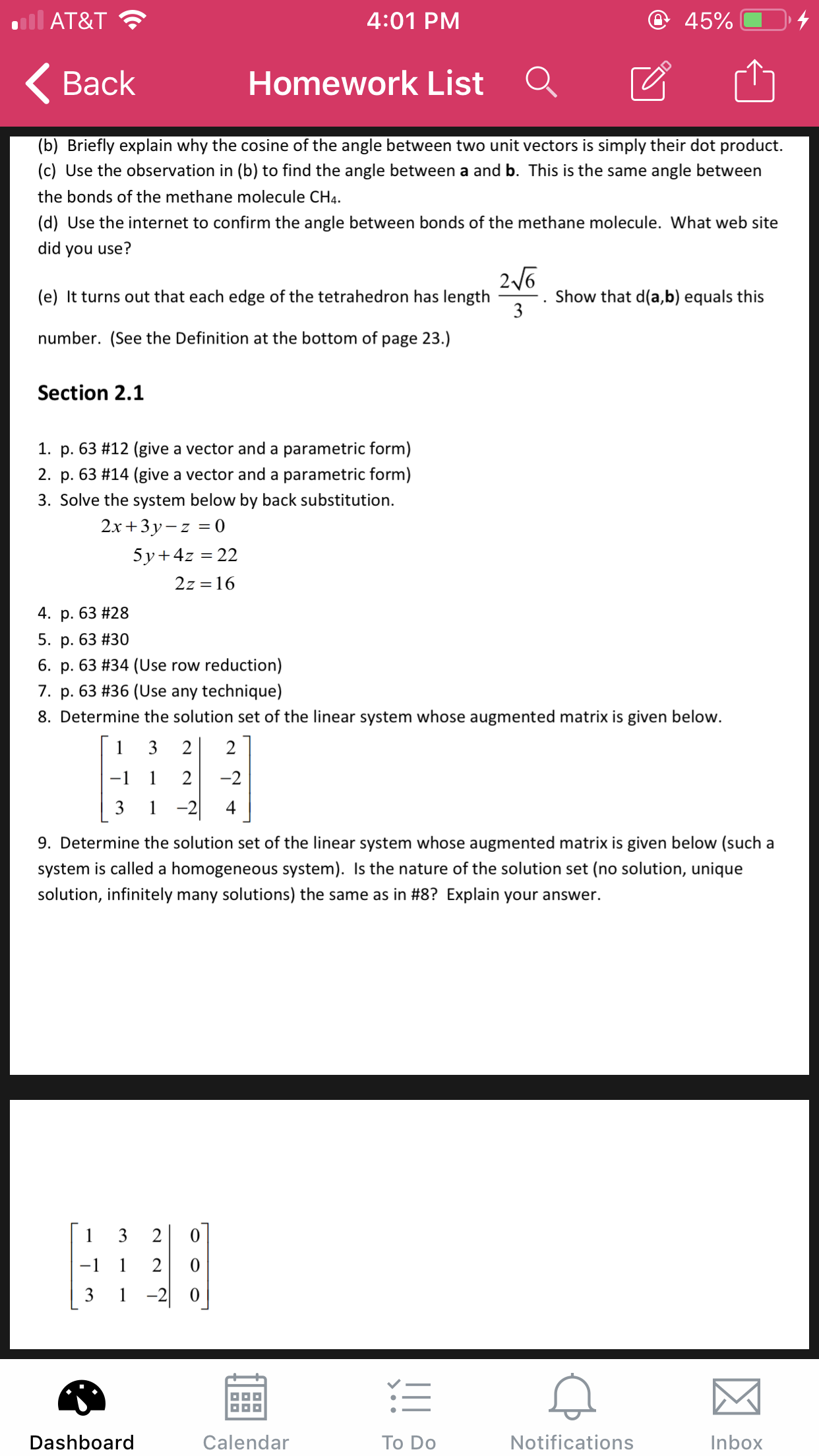 @ 45%
AT&T
4:01 PM
Homework List
Вack
(b) Briefly explain why the cosine of the angle between two unit vectors is simply their dot product.
(c) Use the observation in (b) to find the angle between a and b. This is the same angle between
the bonds of the methane molecule CH4
(d) Use the internet to confirm the angle between bonds of the methane molecule. What web site
did you use?
26
Show that d(a,b) equals this
3
(e) It turns out that each edge of the tetrahedron has length
number. (See the Definition at the bottom of page 23.)
Section 2.1
1. p. 63 #12 (give a vector and a parametric form)
2. p. 63 #14 (give a vector and a parametric form)
3. Solve the system below by back substitution
2.x+3y-z0
5y 4z 22
2z 16
4. p. 63 # 28
5. p. 63 #30
6. p. 63 #34 (Use row reduction)
7. p. 63 #36 (Use any technique)
8. Determine the solution set of the linear system whose augmented matrix is given below.
3
2
2
1
2
-2
-1
-2|
3
1
4
9. Determine the solution set of the linear system whose augmented matrix is given below (such a
system is called a homogeneous system). Is the nature of the solution set (no solution, unique
solution, infinitely many solutions) the same as in #8? Explain your answer.
1
3
2
-1
1
2
1-20
Notifications
Dashboard
Calendar
To Do
Inbox
