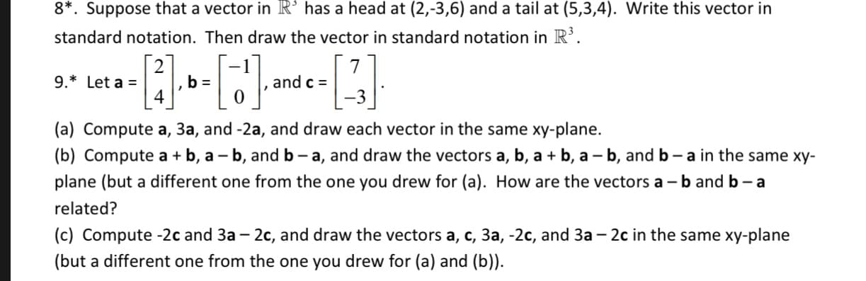 8*. Suppose that a vector in R° has a head at (2,-3,6) and a tail at (5,3,4). Write this vector in
standard notation. Then draw the vector in standard notation in R
7
and c =
9. Let a
4
(a) Compute a, 3a, and -2a, and draw each vector in the same xy-plane.
|(b) Compute a
plane (but a different one from the one you drew for (a). How are the vectors a -b and b - a
-b,
-b, and b - a, and draw the vectors a, b, a b, a - b, and b - a in the same xy-
a
related?
(c) Compute -2c and 3a - 2c, and draw the vectors a, c, 3a, -2c, and 3a - 2c in the same xy-plane
(but a different one from the one you drew for (a) and (b))

