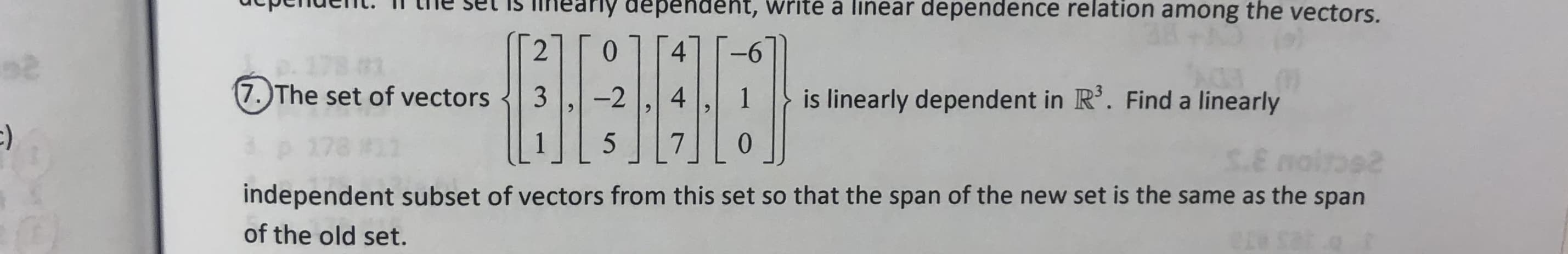 he set is iheariy dependent, write a linear dependence relation among the vectors.
2
0
4
(7.)The set of vectors
3
-2
4
is linearly dependent in R'. Find a linearly
1
5
0
$.8
independent subset of vectors from this set so that the span of the new set is the same as the span
of the old set.
