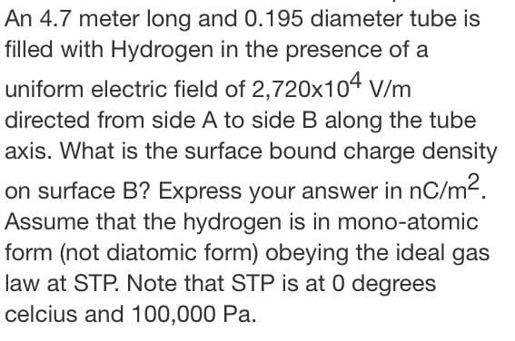 An 4.7 meter long and 0.195 diameter tube is
filled with Hydrogen in the presence of a
uniform electric field of 2,720x104 V/m
directed from side A to side B along the tube
axis. What is the surface bound charge density
on surface B? Express your answer in nC/m2.
Assume that the hydrogen is in mono-atomic
form (not diatomic form) obeying the ideal gas
law at STP. Note that STP is at 0 degrees
celcius and 100,000 Pa.
