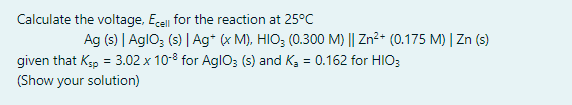 Calculate the voltage, Ece for the reaction at 25°C
Ag (s) | AglO; (s) | Ag* (x M), HIO; (0.300 M) || Zn2+ (0.175 M) | Zn (s)
given that Kp = 3.02 x 10-8 for AglO3 (s) and K, = 0.162 for HIO;
(Show your solution)

