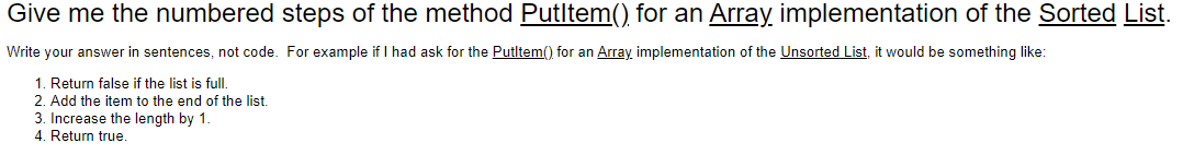 Give me the numbered steps of the method Putltem() for an Array implementation of the Sorted List.
Write your answer in sentences, not code. For example if I had ask for the Putltem() for an Array implementation of the Unsorted List, it would be something like:
1. Return false if the list is full.
2. Add the item to the end of the list.
3. Increase the length by 1.
4. Return true.
