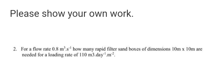 Please show your own work.
2. For a flow rate 0.8 m'.s' how many rapid filter sand boxes of dimensions 10m x 10m are
needed for a loading rate of 110 m3.day'.m2.
