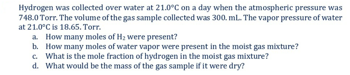 Hydrogen was collected over water at 21.0°C on a day when the atmospheric pressure was
748.0 Torr. The volume of the gas sample collected was 300. mL. The vapor pressure of water
at 21.0°C is 18.65. Torr.
How many moles of H2 were present?
b. How many moles of water vapor were present in the moist gas mixture?
c. What is the mole fraction of hydrogen in the moist gas mixture?
d. What would be the mass of the gas sample if it were dry?
a.
