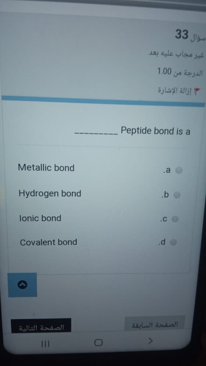 33 Jigu
غُير مجاب عليه بعد
الدرجة من 0 1.0
إزالة الإشارة
Peptide bond is a
Metallic bond
.a
Hydrogen bond
lonic bond
.c
Covalent bond
.d
الصفحة التالية
الصفحة السابقة
II
b.
