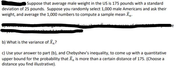 Suppose that average male weight in the US is 175 pounds with a standard
deviation of 25 pounds. Suppose you randomly select 1,000 male Americans and ask their
weight, and average the 1,000 numbers to compute a sample mean X.
b) What is the variance of X„?
|c) Use your answer to part (b), and Chebyshev's inequality, to come up with a quantitative
upper bound for the probability that X, is more than a certain distance of 175. (Choose a
| istance you find illustrative).
