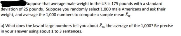 Suppose that average male weight in the US is 175 pounds with a standard
deviation of 25 pounds. Suppose you randomly select 1,000 male Americans and ask their
weight, and average the 1,000 numbers to compute a sample mean X.
a) What does the law of large numbers tell you about X, the average of the 1,000? Be precise
in your answer using about 1 to 3 sentences.
