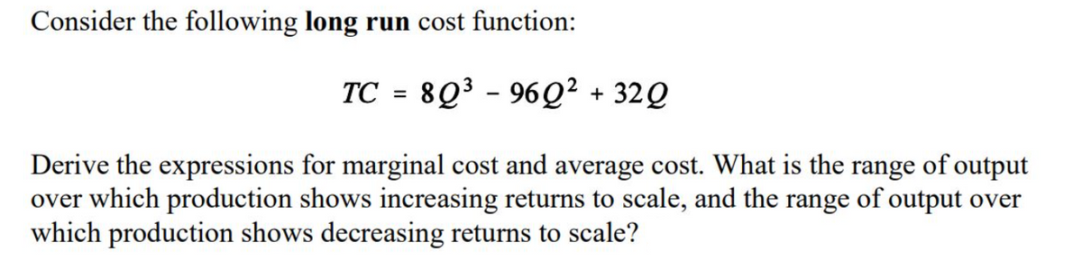 Consider the following long run cost function:
TC = 8Q3 - 96Q² + 32Q
Derive the expressions for marginal cost and average cost. What is the range of output
over which production shows increasing returns to scale, and the range of output over
which production shows decreasing returns to scale?
